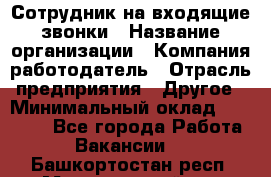 Сотрудник на входящие звонки › Название организации ­ Компания-работодатель › Отрасль предприятия ­ Другое › Минимальный оклад ­ 12 000 - Все города Работа » Вакансии   . Башкортостан респ.,Мечетлинский р-н